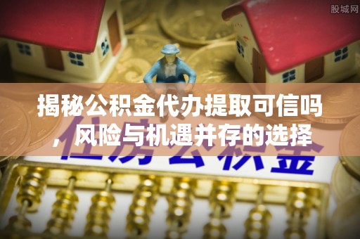 蜀山揭秘公积金代办提取可信吗，风险与机遇并存的选择