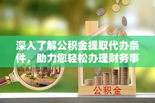 蜀山深入了解公积金提取代办条件，助力您轻松办理财务事务