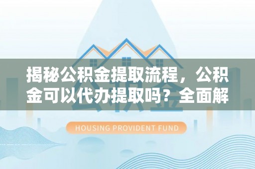 蜀山揭秘公积金提取流程，公积金可以代办提取吗？全面解析与操作指南