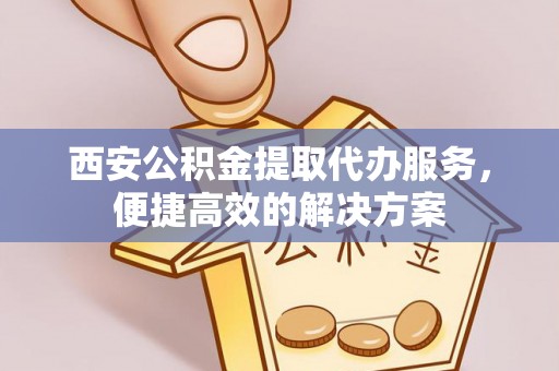 蜀山西安公积金提取代办服务，便捷高效的解决方案