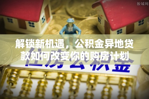 蜀山解锁新机遇，公积金异地贷款如何改变你的购房计划