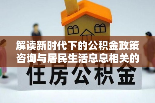 蜀山解读新时代下的公积金政策咨询与居民生活息息相关的变化