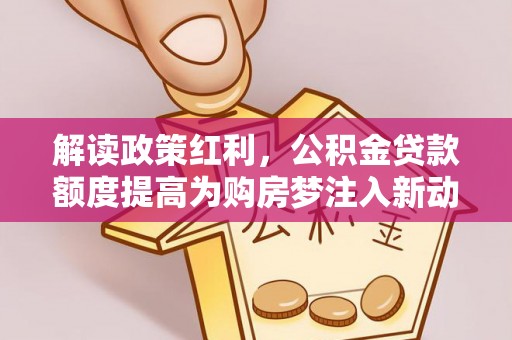 蜀山解读政策红利，公积金贷款额度提高为购房梦注入新动力