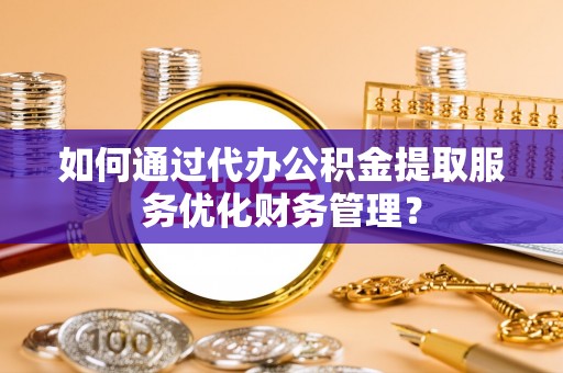蜀山如何通过代办公积金提取服务优化财务管理？