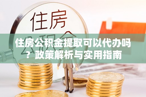 蜀山住房公积金提取可以代办吗？政策解析与实用指南