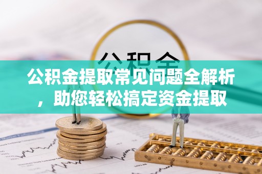 蜀山公积金提取常见问题全解析，助您轻松搞定资金提取