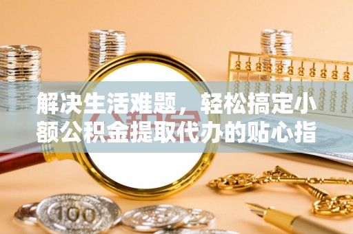 蜀山解决生活难题，轻松搞定小额公积金提取代办的贴心指南