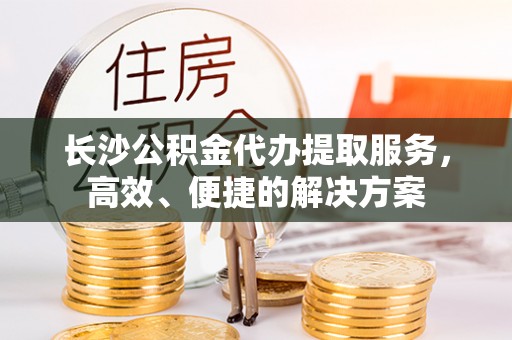 蜀山长沙公积金代办提取服务，高效、便捷的解决方案