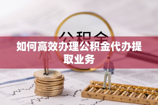 蜀山如何高效办理公积金代办提取业务