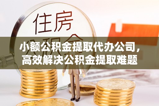 蜀山小额公积金提取代办公司，高效解决公积金提取难题