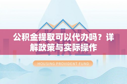 蜀山公积金提取可以代办吗？详解政策与实际操作