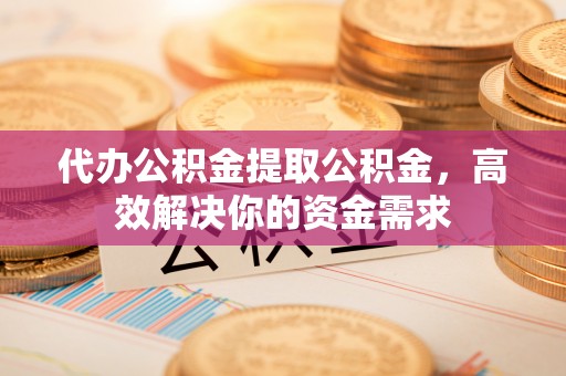 蜀山代办公积金提取公积金，高效解决你的资金需求