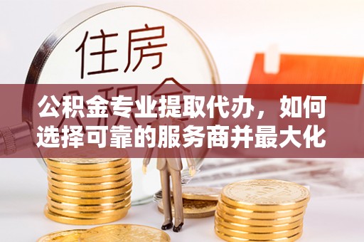 蜀山公积金专业提取代办，如何选择可靠的服务商并最大化你的资金收益