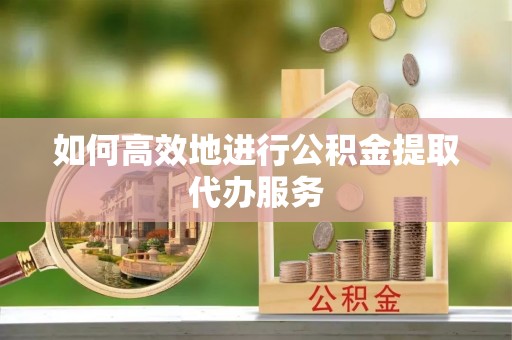 蜀山如何高效地进行公积金提取代办服务