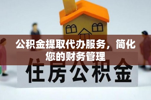 蜀山公积金提取代办服务，简化您的财务管理