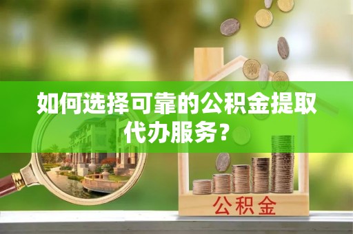蜀山如何选择可靠的公积金提取代办服务？