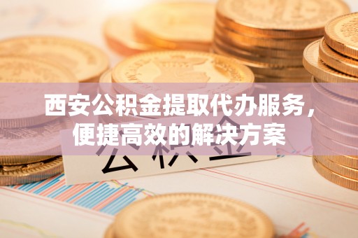 蜀山西安公积金提取代办服务，便捷高效的解决方案