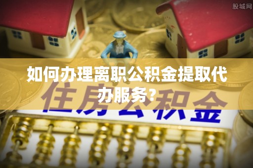 蜀山如何办理离职公积金提取代办服务？