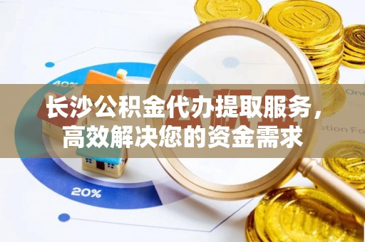 蜀山长沙公积金代办提取服务，高效解决您的资金需求