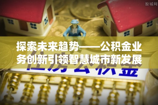 蜀山探索未来趋势——公积金业务创新引领智慧城市新发展