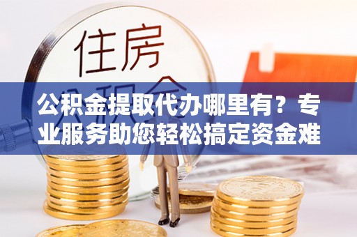 蜀山公积金提取代办哪里有？专业服务助您轻松搞定资金难题