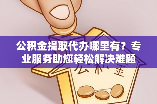 蜀山公积金提取代办哪里有？专业服务助您轻松解决难题